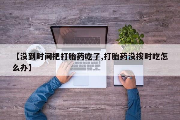 打胎药专卖打胎药专门卖店微信【没到时间把打胎药吃了,打胎药没按时吃怎么办】