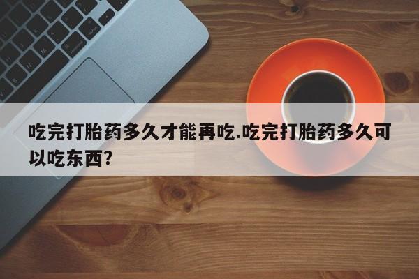 打胎药专卖打胎药专门卖店微信吃完打胎药多久才能再吃.吃完打胎药多久可以吃东西？