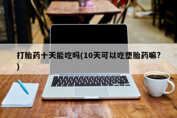 打胎药专卖打胎药专门卖店微信打胎药十天能吃吗(10天可以吃堕胎药嘛?)