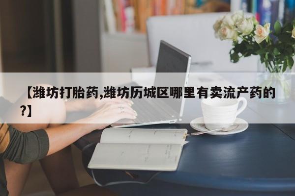 打胎药专卖打胎药专门卖店微信【潍坊打胎药,潍坊历城区哪里有卖流产药的?】