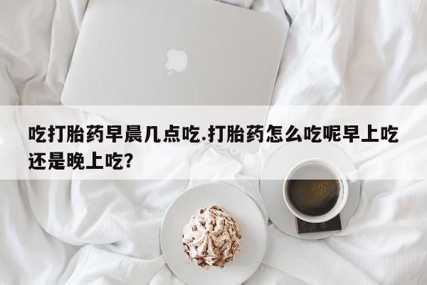 打胎药专卖打胎药专门卖店微信吃打胎药早晨几点吃.打胎药怎么吃呢早上吃还是晚上吃？