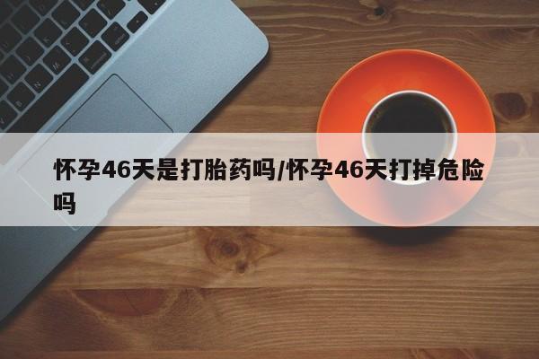 打胎药专卖打胎药专门卖店微信怀孕46天是打胎药吗/怀孕46天打掉危险吗