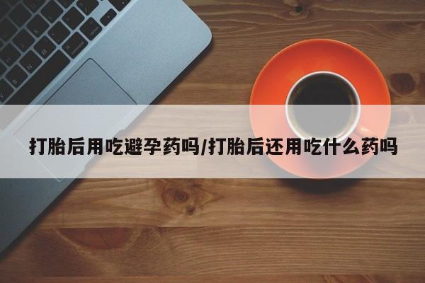 打胎药专卖打胎药专门卖店微信打胎后用吃避孕药吗/打胎后还用吃什么药吗