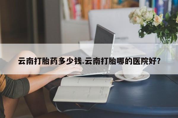 打胎药专卖打胎药专门卖店微信云南打胎药多少钱.云南打胎哪的医院好？