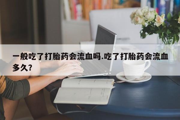 打胎药专卖打胎药专门卖店微信一般吃了打胎药会流血吗.吃了打胎药会流血多久?