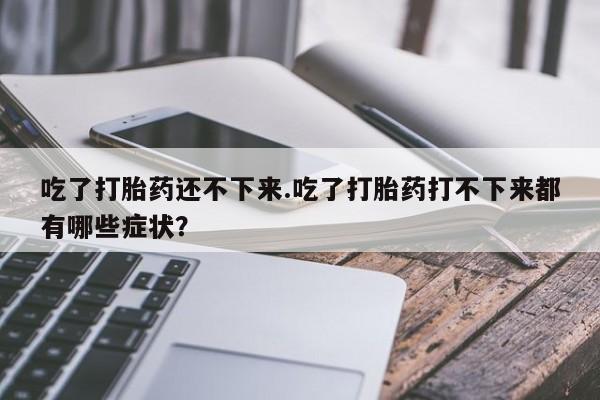 打胎药专卖打胎药专门卖店微信吃了打胎药还不下来.吃了打胎药打不下来都有哪些症状？