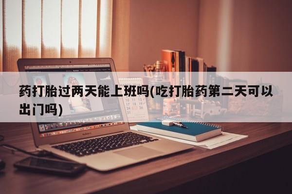 打胎药专卖打胎药专门卖店微信药打胎过两天能上班吗(吃打胎药第二天可以出门吗)