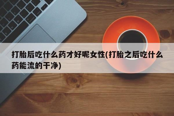 打胎药专卖打胎药专门卖店微信打胎后吃什么药才好呢女性(打胎之后吃什么药能流的干净)