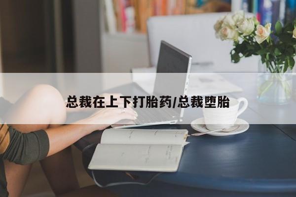 打胎药专卖打胎药专门卖店微信总裁在上下打胎药/总裁堕胎