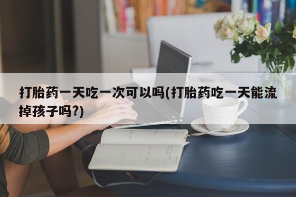 打胎药专卖打胎药专门卖店微信打胎药一天吃一次可以吗(打胎药吃一天能流掉孩子吗?)