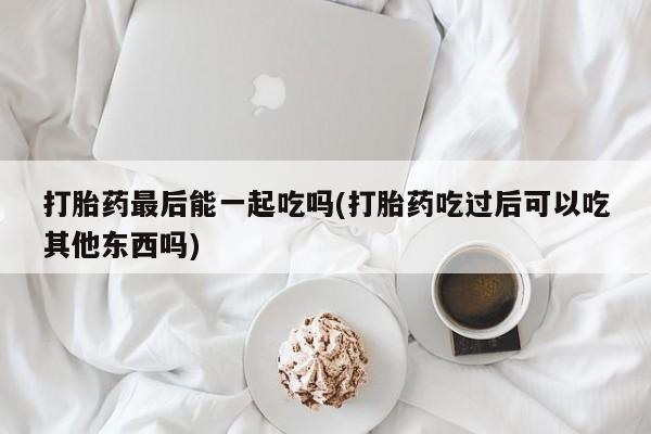 打胎药专卖打胎药专门卖店微信打胎药最后能一起吃吗(打胎药吃过后可以吃其他东西吗)