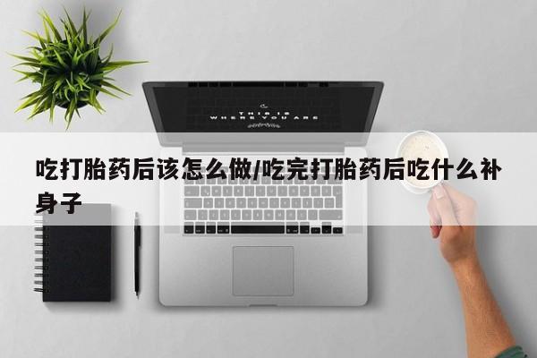 打胎药专卖打胎药专门卖店微信吃打胎药后该怎么做/吃完打胎药后吃什么补身子