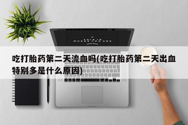 打胎药专卖打胎药专门卖店微信吃打胎药第二天流血吗(吃打胎药第二天出血特别多是什么原因)