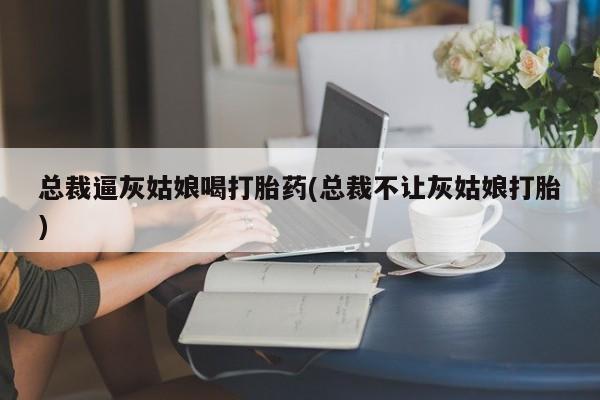 打胎药专卖打胎药专门卖店微信总裁逼灰姑娘喝打胎药(总裁不让灰姑娘打胎)