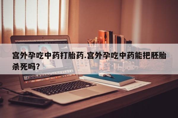 打胎药专卖打胎药专门卖店微信宫外孕吃中药打胎药.宫外孕吃中药能把胚胎杀死吗？