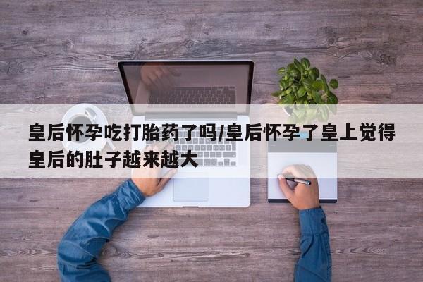 打胎药专卖打胎药专门卖店微信皇后怀孕吃打胎药了吗/皇后怀孕了皇上觉得皇后的肚子越来越大