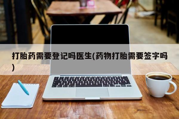 打胎药专卖打胎药专门卖店微信打胎药需要登记吗医生(药物打胎需要签字吗)