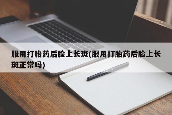 打胎药专卖打胎药专门卖店微信服用打胎药后脸上长斑(服用打胎药后脸上长斑正常吗)