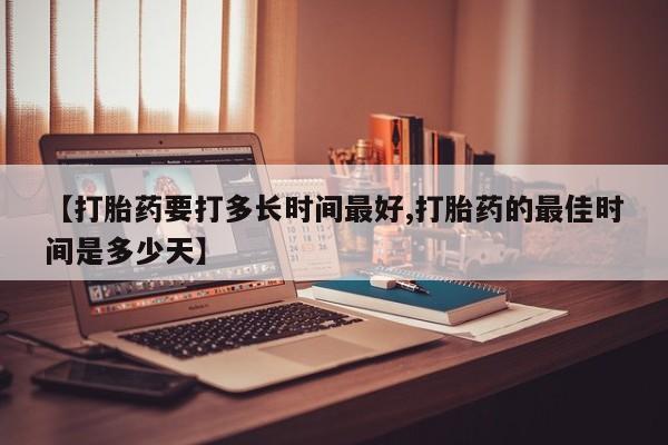 打胎药专卖打胎药专门卖店微信【打胎药要打多长时间最好,打胎药的最佳时间是多少天】
