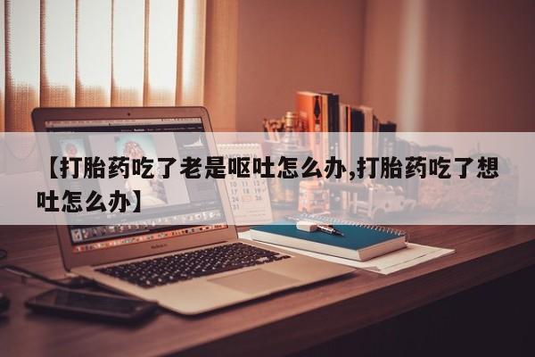 打胎药专卖打胎药专门卖店微信【打胎药吃了老是呕吐怎么办,打胎药吃了想吐怎么办】