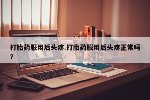 打胎药专卖打胎药专门卖店微信打胎药服用后头疼.打胎药服用后头疼正常吗？