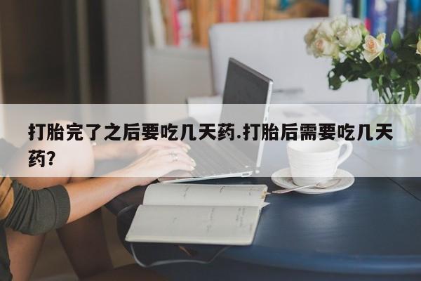 打胎药专卖打胎药专门卖店微信打胎完了之后要吃几天药.打胎后需要吃几天药？