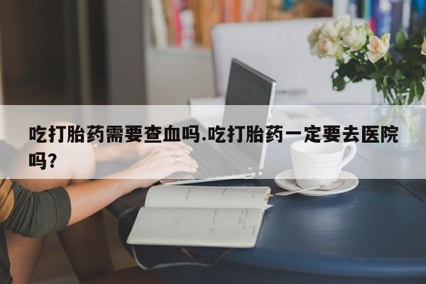 打胎药专卖打胎药专门卖店微信吃打胎药需要查血吗.吃打胎药一定要去医院吗？