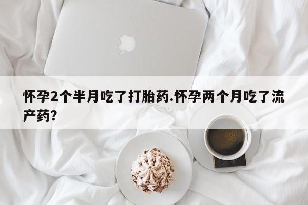 打胎药专卖打胎药专门卖店微信怀孕2个半月吃了打胎药.怀孕两个月吃了流产药？