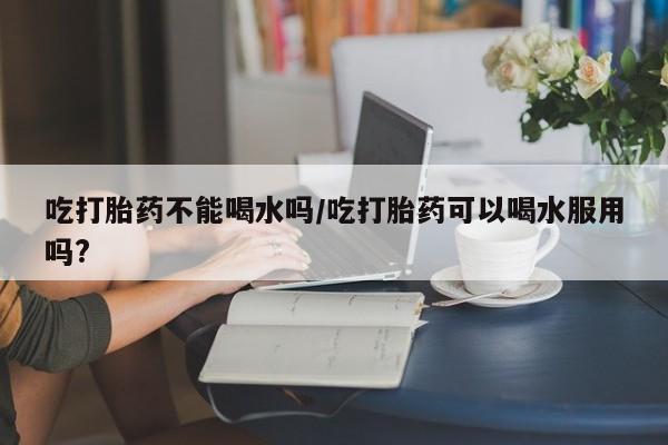 打胎药专卖打胎药专门卖店微信吃打胎药不能喝水吗/吃打胎药可以喝水服用吗?