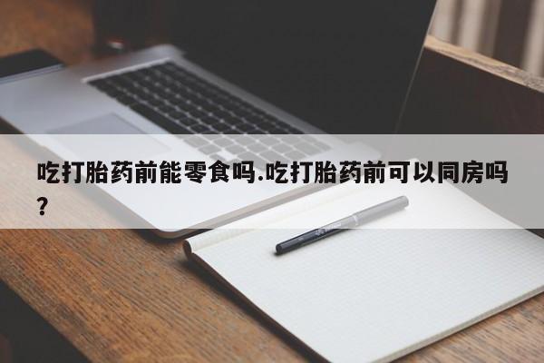 打胎药专卖打胎药专门卖店微信吃打胎药前能零食吗.吃打胎药前可以同房吗？