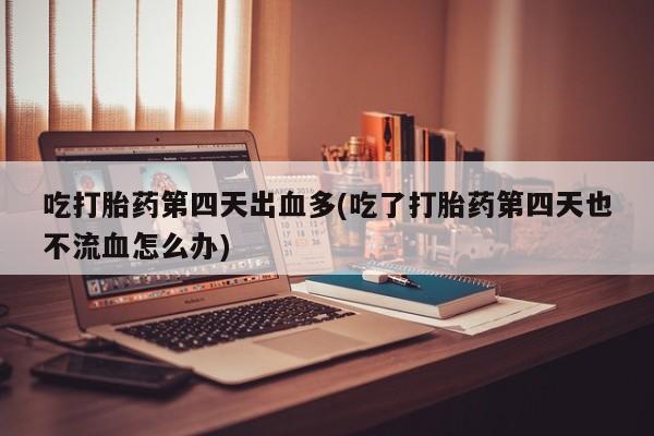 打胎药专卖打胎药专门卖店微信吃打胎药第四天出血多(吃了打胎药第四天也不流血怎么办)