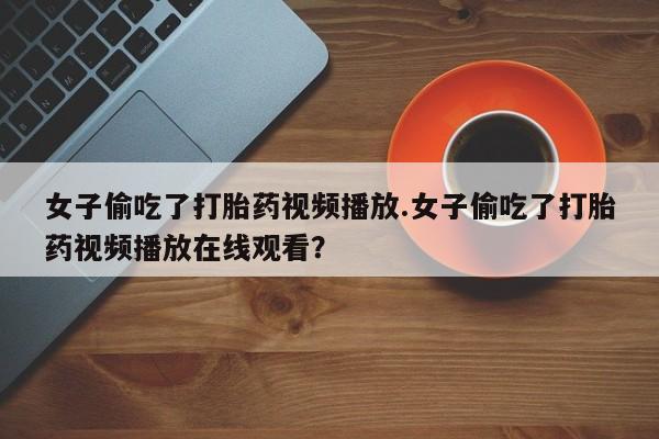 打胎药专卖打胎药专门卖店微信女子偷吃了打胎药视频播放.女子偷吃了打胎药视频播放在线观看？