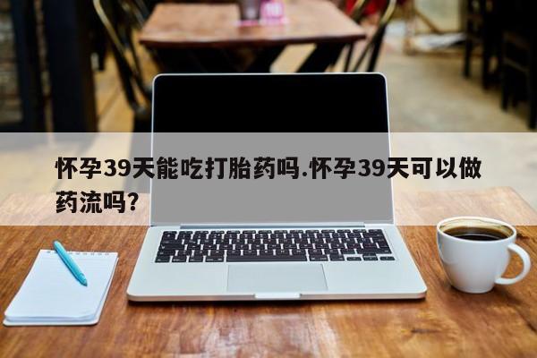 打胎药专卖打胎药专门卖店微信怀孕39天能吃打胎药吗.怀孕39天可以做药流吗？