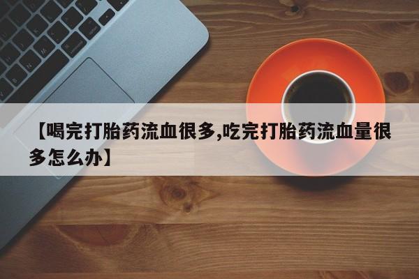 打胎药专卖打胎药专门卖店微信【喝完打胎药流血很多,吃完打胎药流血量很多怎么办】
