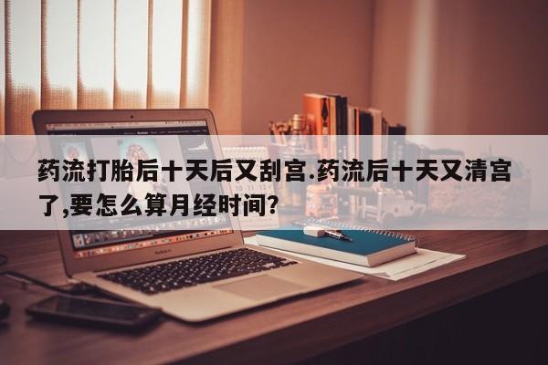 打胎药专卖打胎药专门卖店微信药流打胎后十天后又刮宫.药流后十天又清宫了,要怎么算月经时间？