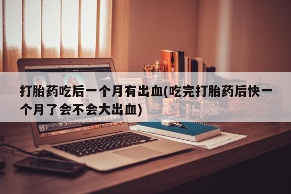 打胎药专卖打胎药专门卖店微信打胎药吃后一个月有出血(吃完打胎药后快一个月了会不会大出血)