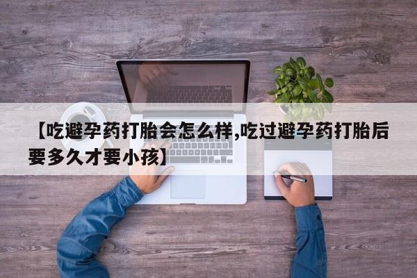 打胎药专卖打胎药专门卖店微信【吃避孕药打胎会怎么样,吃过避孕药打胎后要多久才要小孩】