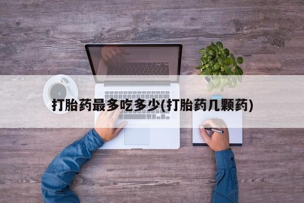 打胎药专卖打胎药专门卖店微信打胎药最多吃多少(打胎药几颗药)