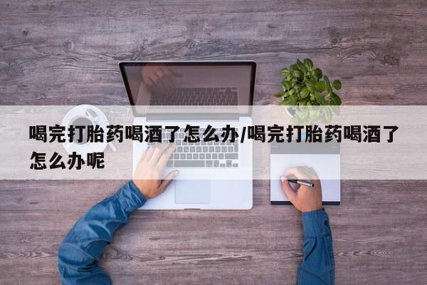 打胎药专卖打胎药专门卖店微信喝完打胎药喝酒了怎么办/喝完打胎药喝酒了怎么办呢