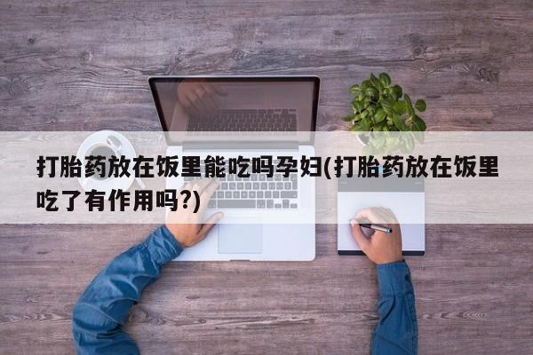 打胎药专卖打胎药专门卖店微信打胎药放在饭里能吃吗孕妇(打胎药放在饭里吃了有作用吗?)