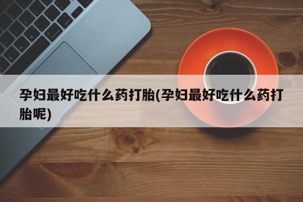 打胎药专卖打胎药专门卖店微信孕妇最好吃什么药打胎(孕妇最好吃什么药打胎呢)
