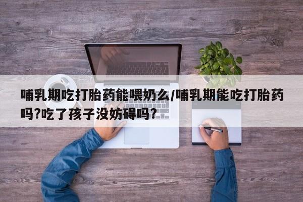 打胎药专卖打胎药专门卖店微信哺乳期吃打胎药能喂奶么/哺乳期能吃打胎药吗?吃了孩子没妨碍吗?