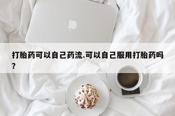 打胎药专卖打胎药专门卖店微信打胎药可以自己药流.可以自己服用打胎药吗？