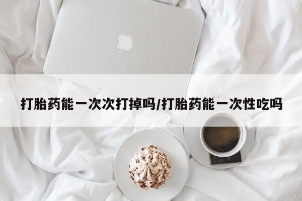 打胎药专卖打胎药专门卖店微信打胎药能一次次打掉吗/打胎药能一次性吃吗