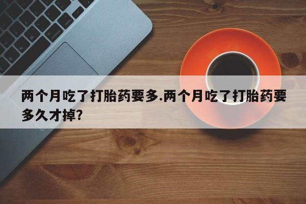打胎药专卖打胎药专门卖店微信两个月吃了打胎药要多.两个月吃了打胎药要多久才掉？