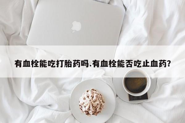 打胎药专卖打胎药专门卖店微信有血栓能吃打胎药吗.有血栓能否吃止血药？