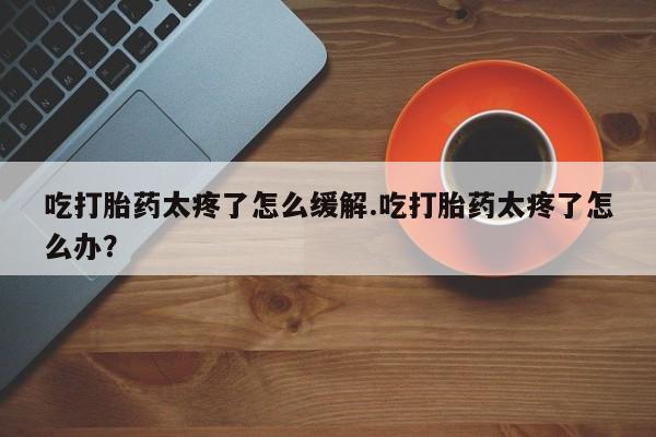 打胎药专卖打胎药专门卖店微信吃打胎药太疼了怎么缓解.吃打胎药太疼了怎么办？