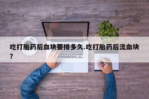 打胎药专卖打胎药专门卖店微信吃打胎药后血块要排多久.吃打胎药后流血块？