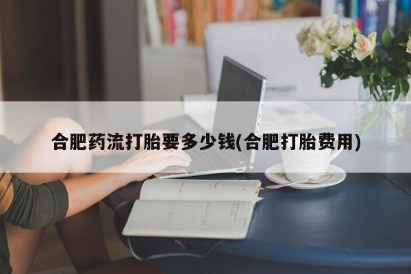 打胎药专卖打胎药专门卖店微信合肥药流打胎要多少钱(合肥打胎费用)