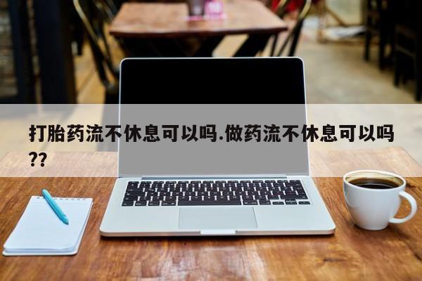 打胎药专卖打胎药专门卖店微信打胎药流不休息可以吗.做药流不休息可以吗?？